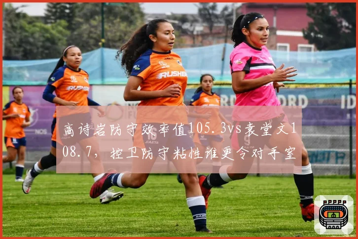 高诗岩防守效率值105.3vs袁堂文108.7，控卫防守粘性谁更令对手窒息