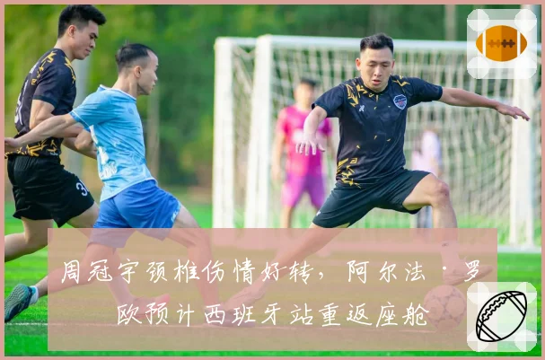 周冠宇颈椎伤情好转,阿尔法·罗密欧预计西班牙站重返座舱
