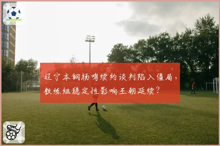 辽宁本钢杨鸣续约谈判陷入僵局,教练组稳定性影响王朝延续?