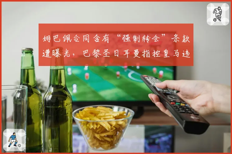 姆巴佩合同含有“强制转会”条款遭曝光，巴黎圣日耳曼指控皇马违规接触