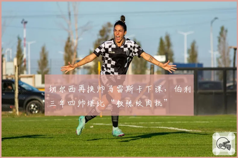 切尔西再换帅马雷斯卡下课，伯利三年四帅堪比“教练绞肉机”