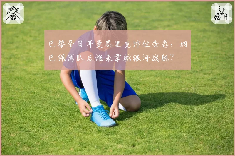巴黎圣日耳曼恩里克帅位告急，姆巴佩离队后谁来掌舵银河战舰？