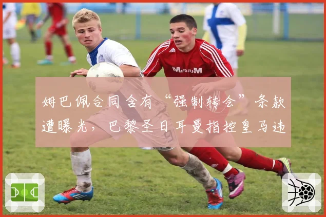 姆巴佩合同含有“强制转会”条款遭曝光，巴黎圣日耳曼指控皇马违规接触