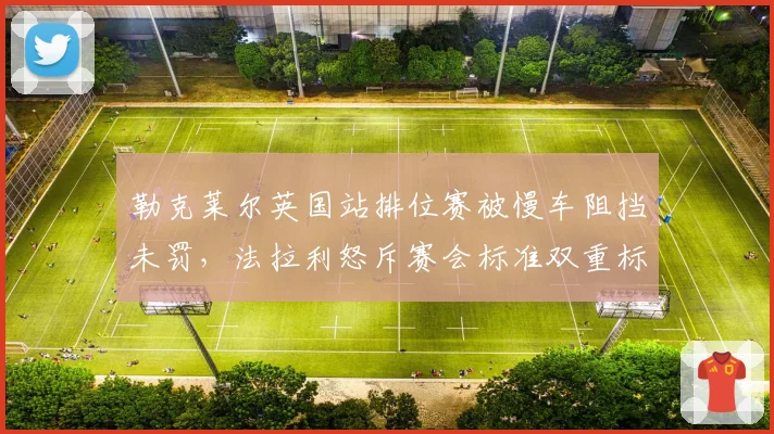 勒克莱尔英国站排位赛被慢车阻挡未罚,法拉利怒斥赛会标准双重标准