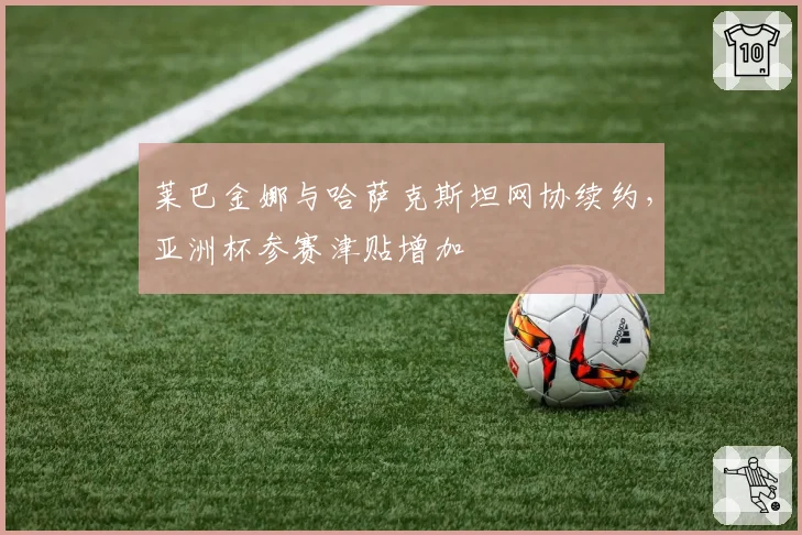 莱巴金娜与哈萨克斯坦网协续约，亚洲杯参赛津贴增加