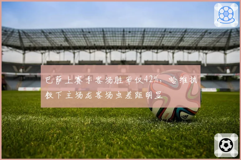 巴萨上赛季客场胜率仅42%,哈维执教下主场龙客场虫差距明显