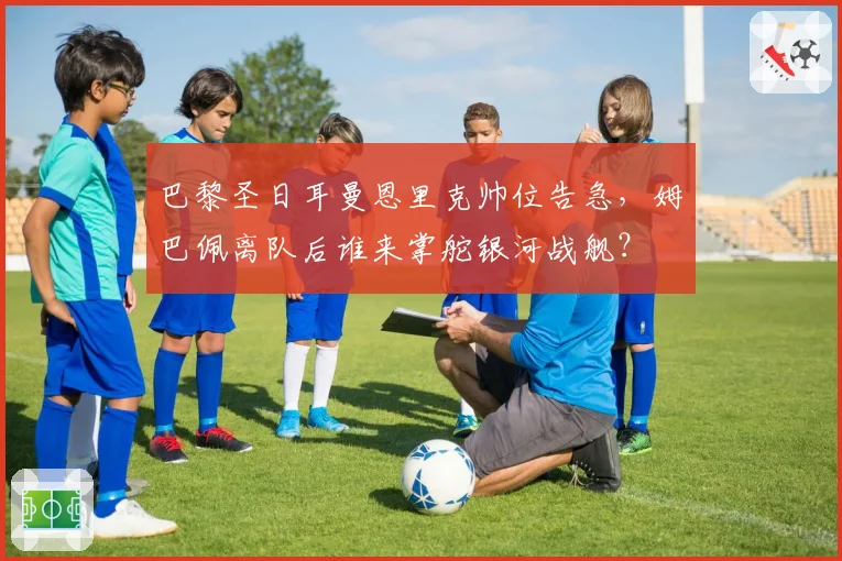 巴黎圣日耳曼恩里克帅位告急，姆巴佩离队后谁来掌舵银河战舰？