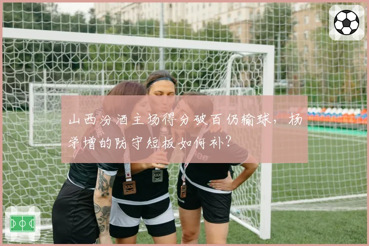 山西汾酒主场得分破百仍输球，杨学增的防守短板如何补？