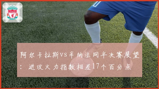 阿尔卡拉斯vs辛纳法网半决赛展望：进攻火力指数相差17个百分点
