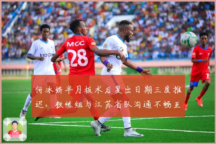 何冰娇半月板术后复出日期三度推迟,教练组与江苏省队沟通不畅互相推诿