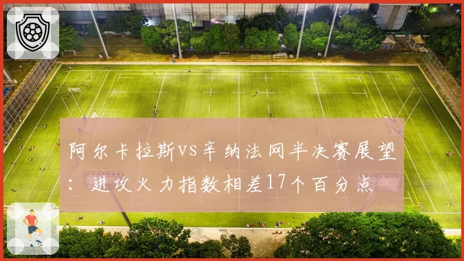 阿尔卡拉斯vs辛纳法网半决赛展望：进攻火力指数相差17个百分点