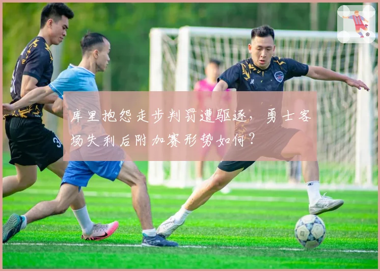库里抱怨走步判罚遭驱逐，勇士客场失利后附加赛形势如何？