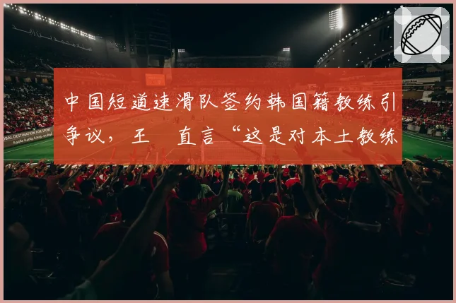 中国短道速滑队签约韩国籍教练引争议,王濛直言“这是对本土教练的否定”